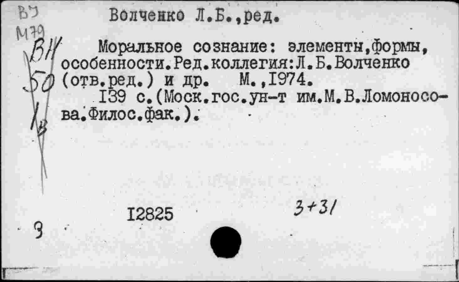 ﻿Волченко Л.Б.,ред.
Моральное сознание: элементы,формы, особенности.Ред.коллегия:Л.Б.Волченко (отв.ред.) и др. М.,1974.
139 с.(Моск.гос.ун-т им.М.В.Ломоносова. Филос. фак.).
12825 '	3^3/